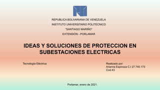 REPUBLICA BOLIVARIANA DE VENEZUELA
INSTITUTO UNIVERSITARIO POLITECNICO
“SANTIAGO MARIÑO”
EXTENSIÓN - PORLAMAR
IDEAS Y SOLUCIONES DE PROTECCION EN
SUBESTACIONES ELECTRICAS
Realizado por:
Arianna Espinoza C.I 27.740.173
Cod.43
Tecnología Eléctrica
Porlamar, enero de 2021.
 