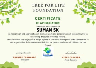 CERTIFICATE
SUMAN SK
OF APPRECIATION
PROUDLY PRESENTED TO
In recognition and appreciation of the hard work and perseverance of the community in
conserving trees for protected forests.
He carried out the Project title Adopt a plant in the event manager of VIKAS CHAVHAN in
our organization .It is further certified that he spent a minimum of 25 hours on the
Project.
VIKAS CHAVHAN
Event Organizer
PRADEEP CHAWANDE
President
TREE FOR LIFE
FOUNDATION
pradeep chawande vikas chavhan
 