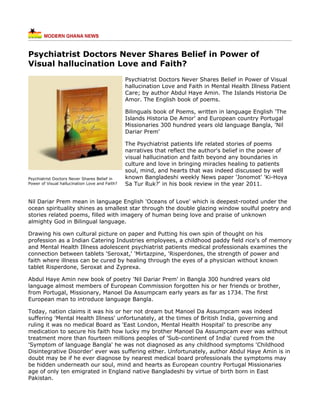 Psychiatrist Doctors Never Shares Belief in Power of
Visual hallucination Love and Faith?
                                                Psychiatrist Doctors Never Shares Belief in Power of Visual
                                                hallucination Love and Faith in Mental Health Illness Patient
                                                Care; by author Abdul Haye Amin. The Islands Historia De
                                                Amor. The English book of poems.

                                                Bilinguals book of Poems, written in language English 'The
                                                Islands Historia De Amor' and European country Portugal
                                                Missionaries 300 hundred years old language Bangla, 'Nil
                                                Dariar Prem'

                                                The Psychiatrist patients life related stories of poems
                                                narratives that reflect the author's belief in the power of
                                                visual hallucination and faith beyond any boundaries in
                                                culture and love in bringing miracles healing to patients
                                                soul, mind, and hearts that was indeed discussed by well
Psychiatrist Doctors Never Shares Belief in     known Bangladeshi weekly News paper 'Jonomot' 'Ki-Hoya
Power of Visual hallucination Love and Faith?   Sa Tur Ruk?' in his book review in the year 2011.


Nil Dariar Prem mean in language English 'Oceans of Love' which is deepest-rooted under the
ocean spirituality shines as smallest star through the double glazing window soulful poetry and
stories related poems, filled with imagery of human being love and praise of unknown
almighty God in Bilingual language.

Drawing his own cultural picture on paper and Putting his own spin of thought on his
profession as a Indian Catering Industries employees, a childhood paddy field rice's of memory
and Mental Health Illness adolescent psychiatrist patients medical professionals examines the
connection between tablets 'Seroxat,' 'Mirtazpine, 'Risperdones, the strength of power and
faith where illness can be cured by healing through the eyes of a physician without known
tablet Risperdone, Seroxat and Zyprexa.

Abdul Haye Amin new book of poetry 'Nil Dariar Prem' in Bangla 300 hundred years old
language almost members of European Commission forgotten his or her friends or brother,
from Portugal, Missionary, Manoel Da Assumpcam early years as far as 1734. The first
European man to introduce language Bangla.

Today, nation claims it was his or her not dream but Manoel Da Assumpcam was indeed
suffering 'Mental Health Illness' unfortunately, at the times of British India, governing and
ruling it was no medical Board as 'East London, Mental Health Hospital' to prescribe any
medication to secure his faith how lucky my brother Manoel Da Assumpcam ever was without
treatment more than fourteen millions peoples of 'Sub-continent of India' cured from the
'Symptom of language Bangla' he was not diagnosed as any childhood symptoms 'Childhood
Disintegrative Disorder' ever was suffering either. Unfortunately, author Abdul Haye Amin is in
doubt may be if he ever diagnose by nearest medical board professionals the symptoms may
be hidden underneath our soul, mind and hearts as European country Portugal Missionaries
age of only ten emigrated in England native Bangladeshi by virtue of birth born in East
Pakistan.
 