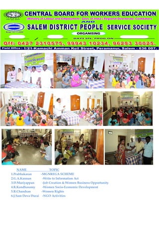 NAME                 TOPIC
1.Prabhakaran      -MGNREGA SCHEME
2.G.A.Kannan         -Write to Information Act
3.D.Mariyappan       -Job Creation & Women Business Opportunity
4.R.Kandhasamy       -Women Socio-Economic Development
5.R.Chandran        -Women Rights
6.J.Sam Deva Durai -NGO Activities
 