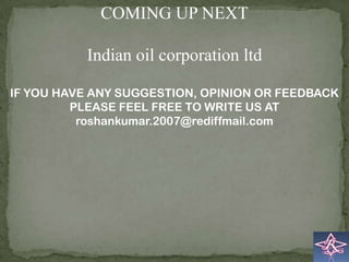 COMING UP NEXT

           Indian oil corporation ltd

IF YOU HAVE ANY SUGGESTION, OPINION OR FEEDBACK
         PLEASE FEEL FREE TO WRITE US AT
          roshankumar.2007@rediffmail.com
 
