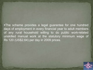 The scheme provides a legal guarantee for one hundred
days of employment in every financial year to adult members
of any rural household willing to do public work-related
unskilled manual work at the statutory minimum wage of
Rs 120 (US$2.64) per day in 2009 prices.
 