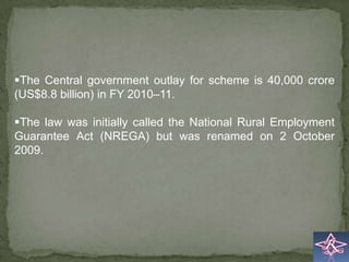 The Central government outlay for scheme is 40,000 crore
(US$8.8 billion) in FY 2010–11.

The law was initially called the National Rural Employment
Guarantee Act (NREGA) but was renamed on 2 October
2009.
 