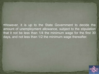However, it is up to the State Government to decide the
amount of unemployment allowance, subject to the stipulation
that it not be less than 1/4 the minimum wage for the first 30
days, and not less than 1/2 the minimum wage thereafter.
 