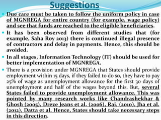 Suggestions
 Due care must be taken to follow the uniform policy in case
of MGNREGA for entire country (for example, wage policy)
and see that funds are reached to the eligible beneficiaries.
 It has been observed from different studies that (for
example, Saha Roy 2013) there is continued illegal presence
of contractors and delay in payments. Hence, this should be
avoided.
 In all stages, Information Technology (IT) should be used for
better implementation of MGNREGA.
 There is a provision under MGNREGA that States should provide
employment within 15 days, if they failed to do so, they have to pay
25% of wage as unemployment allowance for the first 30 days of
unemployment and half of the wages beyond this. But, several
States failed to provide unemployment allowance. This was
pointed by many research works like Chandrashekhar &
Ghosh (2005), Dreze Jeans et al. (2006), Rai, (2010), Jha et al.
(2012), Datta et al. Hence, States should take necessary steps
in this direction.
 