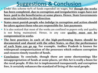 Suggestions & Conclusion
 Under this scheme 60% of funds expended on wages, but though the works
has been completed, due to corruption and irregularities wages have not
been paid to the beneficiaries at some places. Hence, State Governments
must take initiative in this direction.
 States must punish people who indulge in corruption and action should
be taken against those who are responsible for late payments.
 It is also noticed that most of the works are confined to papers only and quality
is not being maintained. Hence, in any case quality must not be
compromised in works.
 The best practices in each of the high-performing States should be
documented and shared with the other States, so that the performance
of each State can go up. For example, Andhra Pradesh is known for
widespread computerization of the processes which reduces corruption
and ensures timely transfer of funds.
 Conclusion: To conclude, though there are some shortcomings like
misappropriation of funds at some places, yet this Act is really a boon for
the rural people. If this Act is implemented transparently and corruption
free, it certainly enhances the standard of living of the rural people.
 