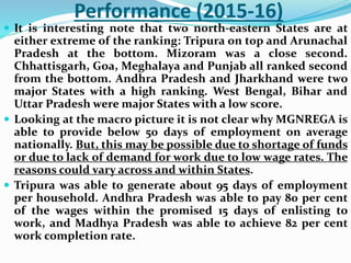 Performance (2015-16)
 It is interesting note that two north-eastern States are at
either extreme of the ranking: Tripura on top and Arunachal
Pradesh at the bottom. Mizoram was a close second.
Chhattisgarh, Goa, Meghalaya and Punjab all ranked second
from the bottom. Andhra Pradesh and Jharkhand were two
major States with a high ranking. West Bengal, Bihar and
Uttar Pradesh were major States with a low score.
 Looking at the macro picture it is not clear why MGNREGA is
able to provide below 50 days of employment on average
nationally. But, this may be possible due to shortage of funds
or due to lack of demand for work due to low wage rates. The
reasons could vary across and within States.
 Tripura was able to generate about 95 days of employment
per household. Andhra Pradesh was able to pay 80 per cent
of the wages within the promised 15 days of enlisting to
work, and Madhya Pradesh was able to achieve 82 per cent
work completion rate.
 