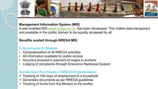 Management Information System (MIS)
A web enabled MIS www.nrega.nic.in has been developed. This makes data transparent
and available in the public domain to be equally accessed by all.
Benefits availed through NREGA MIS:
E-Governance for Masses:
• Computerisation of all NREGA activities
• All information available for public access
• Accuracy ensured in payment of wages to workers
• Lodging of complaints through Grievance Redressal System
Assists Gram Panchayats in NREGA Implementation :
 Tracking of 100 days of employment to a household
 Generates documents as per NREGA guidelines
 Tracking of funds from the Ministry to the worker
 