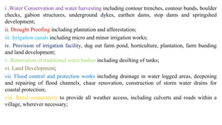 i .Water Conservation and water harvesting including contour trenches, contour bunds, boulder
checks, gabion structures, underground dykes, earthen dams, stop dams and springshed
development;
ii. Drought Proofing including plantation and afforestation;
iii. Irrigation canals including micro and minor irrigation works;
iv. Provision of irrigation facility, dug out farm pond, horticulture, plantation, farm bunding
and land development;
v. Renovation of traditional water bodies including desilting of tanks;
vi. Land Development;
vii. Flood control and protection works including drainage in water logged areas, deepening
and repairing of flood channels, chaur renovation, construction of storm water drains for
coastal protection;
viii. Rural connectivity to provide all weather access, including culverts and roads within a
village, wherever necessary;
 