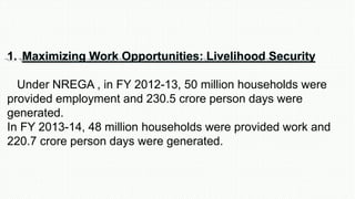 1. Maximizing Work Opportunities: Livelihood Security
Under NREGA , in FY 2012-13, 50 million households were
provided employment and 230.5 crore person days were
generated.
In FY 2013-14, 48 million households were provided work and
220.7 crore person days were generated.
 
