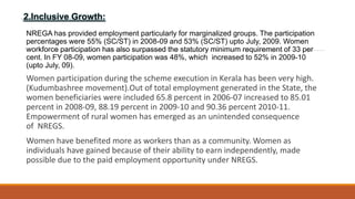 2.Inclusive Growth:
NREGA has provided employment particularly for marginalized groups. The participation
percentages were 55% (SC/ST) in 2008-09 and 53% (SC/ST) upto July, 2009. Women
workforce participation has also surpassed the statutory minimum requirement of 33 per
cent. In FY 08-09, women participation was 48%, which increased to 52% in 2009-10
(upto July, 09).
Women participation during the scheme execution in Kerala has been very high.
(Kudumbashree movement).Out of total employment generated in the State, the
women beneficiaries were included 65.8 percent in 2006-07 increased to 85.01
percent in 2008-09, 88.19 percent in 2009-10 and 90.36 percent 2010-11.
Empowerment of rural women has emerged as an unintended consequence
of NREGS.
Women have benefited more as workers than as a community. Women as
individuals have gained because of their ability to earn independently, made
possible due to the paid employment opportunity under NREGS.
 