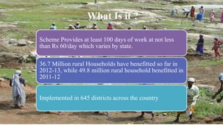 What Is it ?
Scheme Provides at least 100 days of work at not less
than Rs 60/day which varies by state.
36.7 Million rural Households have benefitted so far in
2012-13, while 49.8 million rural household benefitted in
2011-12
Implemented in 645 districts across the country
 