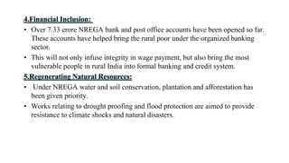4.Financial Inclusion:
• Over 7.33 crore NREGA bank and post office accounts have been opened so far.
These accounts have helped bring the rural poor under the organized banking
sector.
• This will not only infuse integrity in wage payment, but also bring the most
vulnerable people in rural India into formal banking and credit system.
5.Regenerating Natural Resources:
• Under NREGA water and soil conservation, plantation and afforestation has
been given priority.
• Works relating to drought proofing and flood protection are aimed to provide
resistance to climate shocks and natural disasters.
 