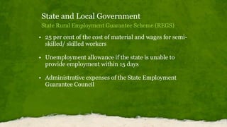State and Local Government
State Rural Employment Guarantee Scheme (REGS)
• 25 per cent of the cost of material and wages for semi-
skilled/ skilled workers
• Unemployment allowance if the state is unable to
provide employment within 15 days
• Administrative expenses of the State Employment
Guarantee Council
 