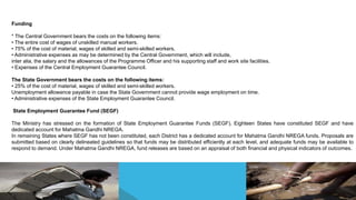 Funding
* The Central Government bears the costs on the following items:
• The entire cost of wages of unskilled manual workers.
• 75% of the cost of material, wages of skilled and semi-skilled workers.
• Administrative expenses as may be determined by the Central Government, which will include,
inter alia, the salary and the allowances of the Programme Officer and his supporting staff and work site facilities.
• Expenses of the Central Employment Guarantee Council.
The State Government bears the costs on the following items:
• 25% of the cost of material, wages of skilled and semi-skilled workers.
Unemployment allowance payable in case the State Government cannot provide wage employment on time.
• Administrative expenses of the State Employment Guarantee Council.
State Employment Guarantee Fund (SEGF)
The Ministry has stressed on the formation of State Employment Guarantee Funds (SEGF). Eighteen States have constituted SEGF and have
dedicated account for Mahatma Gandhi NREGA.
In remaining States where SEGF has not been constituted, each District has a dedicated account for Mahatma Gandhi NREGA funds. Proposals are
submitted based on clearly delineated guidelines so that funds may be distributed efficiently at each level, and adequate funds may be available to
respond to demand. Under Mahatma Gandhi NREGA, fund releases are based on an appraisal of both financial and physical indicators of outcomes.
 