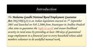 Introduction
The Mahatma Gandhi National Rural Employment Guarantee
Act (MGNREGA) is an Indian legislation enacted on 7th September
2005 and launched on Feb 2,2006 from Anantapur in Andhra Pradesh
,that aims to guarantee the 'right to work' and ensure livelihood
security in rural areas by providing at least 100 days of guaranteed
wage employment in a financial year to every household whose adult
members volunteer to do unskilled manual work.
 