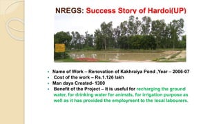 NREGS: Success Story of Hardoi(UP)
 Name of Work – Renovation of Kakhraiya Pond ,Year – 2006-07
 Cost of the work – Rs.1.126 lakh
 Man days Created- 1300
 Benefit of the Project – It is useful for recharging the ground
water, for drinking water for animals, for irrigation purpose as
well as it has provided the employment to the local labourers.
 
