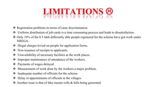 LIMITATIONS 
 Registration problems in terms of caste discrimination.
 Uniform distribution of job cards is a time consuming process and leads to dissatisfaction.
 Only 19% of the 8.5 lakh differently able people registered for the scheme have got work under
NREGA.
 Illegal charges levied on people for application forms.
 Non-issuance of receipts to applicants.
 Unavailability of necessary facilities at the work places.
 Improper maintenance of attendance of the workers.
 Payments of wages delayed.
 Measurement of work done by the workers a major problem.
 Inadequate number of officials for the scheme.
 Delay in appointments of officials in the villages.
 Another issue is that of fake muster rolls & bills being generated
 