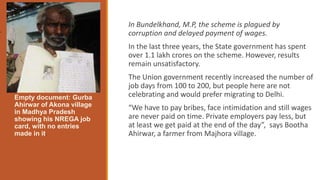 In Bundelkhand, M.P, the scheme is plagued by
corruption and delayed payment of wages.
In the last three years, the State government has spent
over 1.1 lakh crores on the scheme. However, results
remain unsatisfactory.
The Union government recently increased the number of
job days from 100 to 200, but people here are not
celebrating and would prefer migrating to Delhi.
“We have to pay bribes, face intimidation and still wages
are never paid on time. Private employers pay less, but
at least we get paid at the end of the day”, says Bootha
Ahirwar, a farmer from Majhora village.
Empty document: Gurba
Ahirwar of Akona village
in Madhya Pradesh
showing his NREGA job
card, with no entries
made in it.
.
 