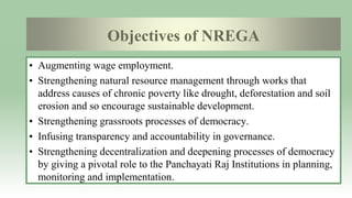 Objectives of NREGA
• Augmenting wage employment.
• Strengthening natural resource management through works that
address causes of chronic poverty like drought, deforestation and soil
erosion and so encourage sustainable development.
• Strengthening grassroots processes of democracy.
• Infusing transparency and accountability in governance.
• Strengthening decentralization and deepening processes of democracy
by giving a pivotal role to the Panchayati Raj Institutions in planning,
monitoring and implementation.
 