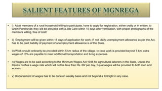 SALIENT FEATURES OF MGNREGA
• i) Adult members of a rural household willing to participate, have to apply for registration, either orally or in written, to
Gram Panchayat; they will be provided with a Job Card within 15 days after verification, with proper photographs of the
members willing, free of cost!
• ii) Employment will be given within 15 days of application for work; if not ,daily unemployment allowance as per the Act,
has to be paid; liability of payment of unemployment allowance is of the State.
• iii) Work should ordinarily be provided within 5 km radius of the village. In case work is provided beyond 5 km, extra
wages of 10% are payable to meet additional transportation and living expenses.
• iv) Wages are to be paid according to the Minimum Wages Act 1948 for agricultural laborers in the State, unless the
Centre notifies a wage rate which will not be less than Rs. 60/ per day. Equal wages will be provided to both men and
women.
• v) Disbursement of wages has to be done on weekly basis and not beyond a fortnight in any case.
 