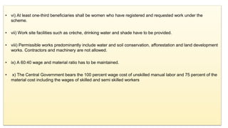 • vi) At least one-third beneficiaries shall be women who have registered and requested work under the
scheme.
• vii) Work site facilities such as crèche, drinking water and shade have to be provided.
• viii) Permissible works predominantly include water and soil conservation, afforestation and land development
works. Contractors and machinery are not allowed.
• ix) A 60:40 wage and material ratio has to be maintained.
• x) The Central Government bears the 100 percent wage cost of unskilled manual labor and 75 percent of the
material cost including the wages of skilled and semi skilled workers
 