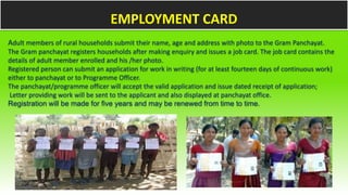 Adult members of rural households submit their name, age and address with photo to the Gram Panchayat.
The Gram panchayat registers households after making enquiry and issues a job card. The job card contains the
details of adult member enrolled and his /her photo.
Registered person can submit an application for work in writing (for at least fourteen days of continuous work)
either to panchayat or to Programme Officer.
The panchayat/programme officer will accept the valid application and issue dated receipt of application;
Letter providing work will be sent to the applicant and also displayed at panchayat office.
Registration will be made for five years and may be renewed from time to time.
EMPLOYMENT CARD
 