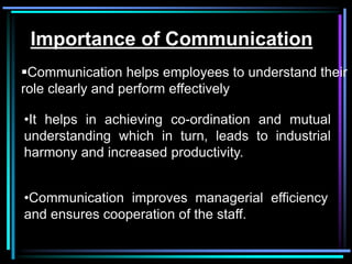 Importance of Communication
Communication helps employees to understand their
role clearly and perform effectively

•It helps in achieving co-ordination and mutual
understanding which in turn, leads to industrial
harmony and increased productivity.


•Communication improves managerial efficiency
and ensures cooperation of the staff.
 