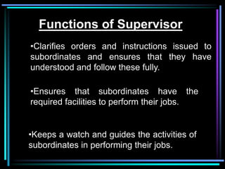 Functions of Supervisor
•Clarifies orders and instructions issued to
subordinates and ensures that they have
understood and follow these fully.

•Ensures that subordinates have the
required facilities to perform their jobs.


•Keeps a watch and guides the activities of
subordinates in performing their jobs.
 