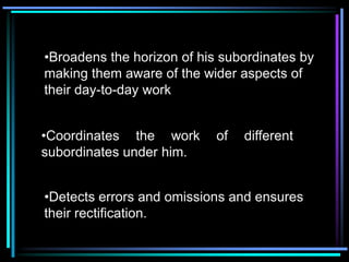 •Broadens the horizon of his subordinates by
making them aware of the wider aspects of
their day-to-day work


•Coordinates the work       of   different
subordinates under him.


•Detects errors and omissions and ensures
their rectification.
 
