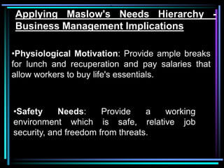 •,

Applying Maslow's Needs Hierarchy -
Business Management Implications

•Physiological Motivation: Provide ample breaks
for lunch and recuperation and pay salaries that
allow workers to buy life's essentials.



•Safety     Needs:     Provide    a working
environment which is safe, relative job
security, and freedom from threats.
 