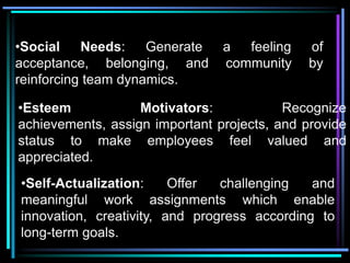 •Social    Needs:    Generate   a  feeling    of
acceptance, belonging, and      community     by
reinforcing team dynamics.

•Esteem            Motivators:            Recognize
achievements, assign important projects, and provide
status to make employees feel valued and
appreciated.
•Self-Actualization:     Offer  challenging   and
meaningful work assignments which enable
innovation, creativity, and progress according to
long-term goals.
 