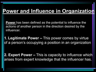 Power and Influence in Organization

 Power has been defined as the potential to influence the
 actions of another person in the direction desired by the
 influencer.

1. Legitimate Power – This power comes by virtue
of a person’s occupying a position in an organization


2. Expert Power – This is capacity to influence which
arises from expert knowledge that the influencer has.
 