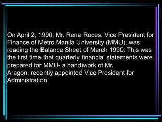 On April 2, 1990, Mr. Rene Roces, Vice President for
Finance of Metro Manila University (MMU), was
reading the Balance Sheet of March 1990. This was
the first time that quarterly financial statements were
prepared for MMU- a handiwork of Mr.
Aragon, recently appointed Vice President for
Administration.
 