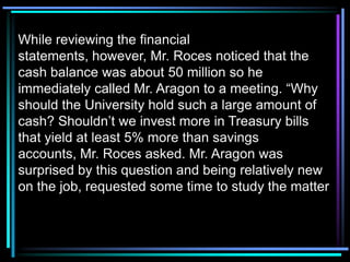 While reviewing the financial
statements, however, Mr. Roces noticed that the
cash balance was about 50 million so he
immediately called Mr. Aragon to a meeting. “Why
should the University hold such a large amount of
cash? Shouldn’t we invest more in Treasury bills
that yield at least 5% more than savings
accounts, Mr. Roces asked. Mr. Aragon was
surprised by this question and being relatively new
on the job, requested some time to study the matter
 