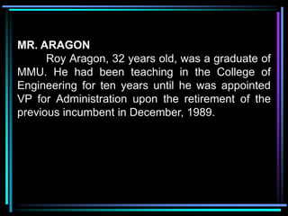 MR. ARAGON
      Roy Aragon, 32 years old, was a graduate of
MMU. He had been teaching in the College of
Engineering for ten years until he was appointed
VP for Administration upon the retirement of the
previous incumbent in December, 1989.
 