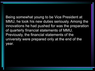 Being somewhat young to be Vice President at
MMU, he took his new duties seriously. Among the
innovations he had pushed for was the preparation
of quarterly financial statements of MMU.
Previously, the financial statements of the
university were prepared only at the end of the
year.
 