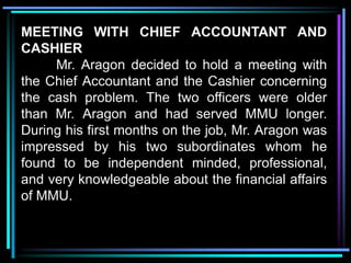 MEETING WITH CHIEF ACCOUNTANT AND
CASHIER
     Mr. Aragon decided to hold a meeting with
the Chief Accountant and the Cashier concerning
the cash problem. The two officers were older
than Mr. Aragon and had served MMU longer.
During his first months on the job, Mr. Aragon was
impressed by his two subordinates whom he
found to be independent minded, professional,
and very knowledgeable about the financial affairs
of MMU.
 