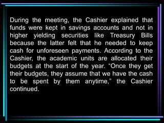 During the meeting, the Cashier explained that
funds were kept in savings accounts and not in
higher yielding securities like Treasury Bills
because the latter felt that he needed to keep
cash for unforeseen payments. According to the
Cashier, the academic units are allocated their
budgets at the start of the year. “Once they get
their budgets, they assume that we have the cash
to be spent by them anytime,” the Cashier
continued.
 