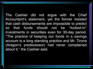 The Cashier did not argue with the Chief
Accountant’s statement, yet the former insisted
that cash disbursements are impossible to predict
so that funds should not be “locked-in”
investments in securities even for 30-day period.
“The practice of keeping our funds in a savings
account is a long standing practice and Mr. Tirona
(Aragon’s predecessor) had never complained
about it,” the Cashier said.
 