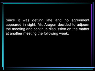 Since it was getting late and no agreement
appeared in sight, Mr. Aragon decided to adjourn
the meeting and continue discussion on the matter
at another meeting the following week.
 