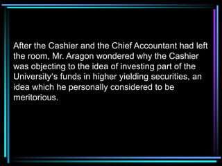 After the Cashier and the Chief Accountant had left
the room, Mr. Aragon wondered why the Cashier
was objecting to the idea of investing part of the
University’s funds in higher yielding securities, an
idea which he personally considered to be
meritorious.
 