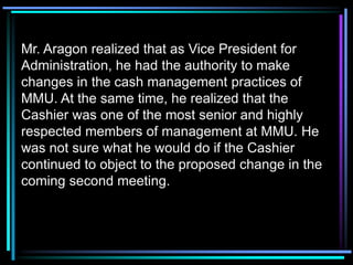 Mr. Aragon realized that as Vice President for
Administration, he had the authority to make
changes in the cash management practices of
MMU. At the same time, he realized that the
Cashier was one of the most senior and highly
respected members of management at MMU. He
was not sure what he would do if the Cashier
continued to object to the proposed change in the
coming second meeting.
 