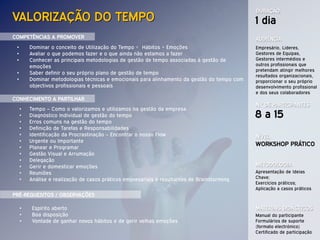 DURAÇÃO
VALORIZAÇÃO DO TEMPO                                                                          1 dia
COMPETÊNCIAS A PROMOVER                                                                       AUDIÊNCIA
 •       Dominar o conceito de Utilização do Tempo = Hábitos + Emoções                        Empresário, Lideres,
 •       Avaliar o que podemos fazer e o que ainda não estamos a fazer                        Gestores de Equipas,
 •       Conhecer as principais metodologias de gestão de tempo associadas à gestão de        Gestores intermédios e
         emoções                                                                              outros profissionais que
                                                                                              pretendam atingir melhores
 •       Saber definir o seu próprio plano de gestão de tempo
                                                                                              resultados organizacionais,
 •       Dominar metodologias técnicas e emocionais para alinhamento da gestão do tempo com   proporcionar o seu próprio
         objectivos profissionais e pessoais                                                  desenvolvimento profissional
                                                                                              e dos seus colaboradores
CONHECIMENTO A PARTILHAR
                                                                                              N.º DE PARTICIPANTES
     •   Tempo – Como o valorizamos e utilizamos na gestão da empresa
     •   Diagnóstico Individual de gestão do tempo                                            8 a 15
     •   Erros comuns na gestão do tempo
     •   Definição de Tarefas e Responsabilidades
     •   Identificação da Procrastinação – Encontrar o nosso Flow                             NÍVEL
     •   Urgente ou Importante
     •   Planear e Programar
                                                                                              WORKSHOP PRÁTICO
     •   Gestão Visual e Arrumação
     •   Delegação
     •   Gerir e domesticar emoções                                                           METODOLOGIA
     •   Reuniões                                                                             Apresentação de Ideias
     •   Análise e realização de casos práticos empresariais e resultantes de Brainstorming   Chave;
                                                                                              Exercícios práticos;
                                                                                              Aplicação a casos práticos
PRÉ-REQUESITOS / OBSERVAÇÕES

     •    Espírito aberto                                                                     MATERIAIS DIDÁCTICOS
     •    Boa disposição                                                                      Manual do participante
     •    Vontade de ganhar novos hábitos e de gerir velhas emoções                           Formulários de suporte
                                                                                              (formato electrónico)
                                                                                              Certificado de participação
 