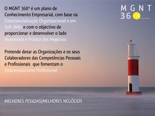 O MGNT 360º é um plano de
Conhecimento Empresarial, com base na
Consciencialização Organizacional e em
Soft Skills e com o objectivo de
proporcionar e desenvolver o lado
Humanista e Prático dos Negócios

Pretende dotar as Organizações e os seus
Colaboradores das Competências Pessoais
e Profissionais que fomentam o
Empreendorismo Profissional




MELHORES PESSOAS|MELHORES NEGÓCIOS
 