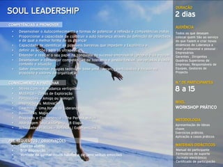 DURAÇÃO
SOUL LEADERSHIP                                                                                   2 dias
COMPETÊNCIAS A PROMOVER
                                                                                                  AUDIÊNCIA
 •   Desenvolver o Autoconhecimento e formas de potenciar a reflexão e competências inatas        Todos os que desejam
 •   Proporcionar a capacidade de construir a auto liderança através da definição de objectivos   colocar quem São ao serviço
     e de qual a melhor forma de os alcançar                                                      do que Fazem e criar novas
 •   Capacidade de identificar as possíveis barreiras que impedem a Excelência e                  dinâmicas de Liderança a
 •   definir as acções para as ultrapassar                                                        nível profissional e pessoal :
                                                                                                  Empresários
 •   Entender e realçar o seu papel na conquista do sucesso empresarial (próprio e da equipa)     Gerentes , Dirigentes
 •   Desenvolver e consolidar competências de liderança e gestão flexível, apropriadas a cada     Quadros Superiores de
     contexto e situação.                                                                         Empresas, Responsáveis de
 •   Saber desenvolver equipas tendo por base uma liderança participativa e focada no             Equipas, Gestores de
     propósito e valores da organização                                                           Projecto


CONHECIMENTO A PARTILHAR                                                                          N.º DE PARTICIPANTES
 •
 •
     Stress.Com – A mudança vertiginosa
     Mudança – Zonas de Exploração
                                                                                                  8 a 15
 •   Percepções – Amigo ou Inimigo?
 •   Inspiração vs. Motivação                                                                     NÍVEL
 •   Coaching – Uma forma de Liderança                                                            WORKSHOP PRÁTICO
 •   Bussola vs. Mapa
 •   Propósito e Competência – The Perfect Match                                                  METODOLOGIA
 •   Abordagem SoulLeadership – 8 Etapas
                                                                                                  Apresentação de Ideias
 •   Actividades Práticas – Reflexão | Experienciais                                              chave;
                                                                                                  Exercícios práticos;
                                                                                                  Aplicação a casos práticos
PRÉ-REQUESITOS / OBSERVAÇÕES
 •    Espírito aberto                                                                             MATERIAIS DIDÁCTICOS
 •    Boa disposição                                                                              Manual do participante
 •    Vontade de ganhar novos hábitos e de gerir velhas emoções                                   Formulários de suporte
                                                                                                  (formato electrónico)
                                                                                                  Certificado de participação
 