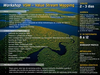 DURAÇÃO
Workshop VSM – Value Stream Mapping                                                                2 - 3 dias
FOCO                                                                                               AUDIÊNCIA
 •     Visualizar e compreender a Cadeia de Valor de uma Organização                               Todos os que desejam criar,
 •     Visão de Helicóptero – Objectividade no mapeamento de processos, fluxos e informação        adaptar, melhorar ou
 •     Onde estamos – Estado Actual                                                                redefinir a cadeia de valor da
 •     Qual o Sonho – Estado Futuro                                                                Organização: Administradores
                                                                                                   e Equipas de Direcção,
 •     Utilizar de forma sábia e adequada as várias metodologias de criação de Valor e             Quadros médios e superiores,
       eliminação de Desperdícios                                                                  gestores de projecto,
 •     Melhor Valor – Melhores Clientes                                                            produto, team leaders,
                                                                                                   vendas e marketing de todas
CONHECIMENTO A PARTILHAR                                                                           as áreas de negócio
 •     Definição de Cadeia de Valor
                                                                                                   N.º DE PARTICIPANTES
 •     Preparar a construção do Mapa
 •     Valor e Desperdício – como se manifestam nas operações (Manufacturing e Serviços)           8 a 12
 •     Escolha do Dream Team
 •     Recolha de Dados                                                                            NÍVEL
 •     Current State | Simbologia VSM                                                              WORKSHOP PRÁTICO
 •     Identificação Desperdícios | Oportunidades Melhoria
 •     Estado Futuro – Qual o sonho?
 •     Requisitos Cliente                                                                          METODOLOGIA
 •     Fluxo                                                                                       Apresentação de Ideias
 •     Prioridades                                                                                 Chave;
 •     Implementar o Estado Futuro                                                                 Exercícios práticos;
                                                                                                   Aplicação a casos práticos da
 •     Exercícios Práticos                                                                         empresa;

PRÉ-REQUESITOS / OBSERVAÇÕES                                                                       MATERIAIS DIDÁCTICOS
                                                                                                   Manual do participante
 •     Regra geral, este tipo de workshop prático alcança melhores resultados quando é             Formulários de suporte
       realizada uma recolha de exemplos reais da própria empresa.                                 (formato electrónico)
 •     Essa recolha deverá ser planeada e realizada alguns dias antes da realização desta sessão   Certificado de participação
 