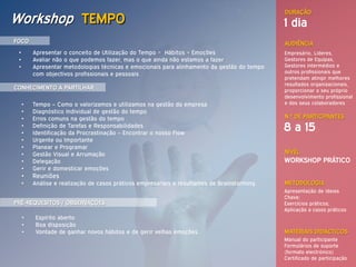 DURAÇÃO
Workshop TEMPO                                                                                1 dia
FOCO                                                                                          AUDIÊNCIA
 •       Apresentar o conceito de Utilização do Tempo = Hábitos + Emoções                     Empresário, Lideres,
 •       Avaliar não o que podemos fazer, mas o que ainda não estamos a fazer                 Gestores de Equipas,
 •       Apresentar metodologias técnicas e emocionais para alinhamento da gestão do tempo    Gestores intermédios e
         com objectivos profissionais e pessoais                                              outros profissionais que
                                                                                              pretendam atingir melhores
                                                                                              resultados organizacionais,
CONHECIMENTO A PARTILHAR                                                                      proporcionar o seu próprio
                                                                                              desenvolvimento profissional
     •   Tempo – Como o valorizamos e utilizamos na gestão da empresa                         e dos seus colaboradores
     •   Diagnóstico Individual de gestão do tempo
     •   Erros comuns na gestão do tempo                                                      N.º DE PARTICIPANTES
     •
     •
         Definição de Tarefas e Responsabilidades
         Identificação da Procrastinação – Encontrar o nosso Flow
                                                                                              8 a 15
     •   Urgente ou Importante
     •   Planear e Programar
     •   Gestão Visual e Arrumação                                                            NÍVEL
     •   Delegação                                                                            WORKSHOP PRÁTICO
     •   Gerir e domesticar emoções
     •   Reuniões
     •   Análise e realização de casos práticos empresariais e resultantes de Brainstorming   METODOLOGIA
                                                                                              Apresentação de Ideias
                                                                                              Chave;
PRÉ-REQUESITOS / OBSERVAÇÕES                                                                  Exercícios práticos;
                                                                                              Aplicação a casos práticos
     •    Espírito aberto
     •    Boa disposição
     •    Vontade de ganhar novos hábitos e de gerir velhas emoções                           MATERIAIS DIDÁCTICOS
                                                                                              Manual do participante
                                                                                              Formulários de suporte
                                                                                              (formato electrónico)
                                                                                              Certificado de participação
 