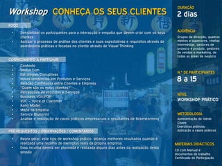 DURAÇÃO
Workshop CONHEÇA OS SEUS CLIENTES                                                                 2 dias
FOCO
 •     Sensibilizar os participantes para a interacção e empatia que devem criar com os seus      AUDIÊNCIA
       clientes                                                                                   Grupos de direcção, quadros
 •     Agilizar o processo de análise dos clientes e suas expectativas e requisitos através de    médios e superiores, chefias
       abordagens práticas e focadas no cliente através de Visual Thinking                        intermédias, gestores de
                                                                                                  projecto e produto, gestores
                                                                                                  de vendas e marketing, de
                                                                                                  todas as áreas de negócio
CONHECIMENTO A PARTILHAR
 •     Contexto
 •     Stress.Com
                                                                                                  N.º DE PARTICIPANTES
 •     Estratégias Disruptivas
 •
 •
       Novas tendências em Produtos e Serviços
       Relação Conflituosa entre Clientes e Empresa
                                                                                                  8 a 15
 •     “Quem são os meus clientes?”
 •     Percepções de Produtos e Serviços
                                                                                                  NÍVEL
 •     Business VOX|POP
 •     VOC – Voice of Customer                                                                    WORKSHOP PRÁTICO
 •     Kano Model
 •     Mapa da Empatia
 •     Service Blueprint                                                                          METODOLOGIA
 •     Análise e realização de casos práticos empresariais e resultantes de Brainstorming         Apresentação de Ideias
                                                                                                  Chave;
                                                                                                  Exercícios práticos;
PRÉ-REQUESITOS / OBSERVAÇÕES / COMENTÁRIOS                                                        Aplicação a casos práticos

 •     Regra geral, este tipo de workshop prático alcança melhores resultados quando é
       realizada uma recolha de exemplos reais da própria empresa.                               MATERIAIS DIDÁCTICOS
 •     Essa recolha deverá ser planeada e realizada alguns dias antes da realização desta
                                                                                                 CD com Manual e
       sessão                                                                                    documentos de trabalho
                                                                                                 Certificado de Participação
 