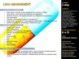 DURAÇÃO
LEAN MANAGEMENT                                                                           3 dias
                                                                                          AUDIÊNCIA
COMPETÊNCIAS A PROMOVER
                                                                                          Todos os que desejam criar
 •   Saber definir a Criação de Valor através do foco contínuo no Cliente                 competências na
 •   Saber definir o Valor através da eliminação de Desperdícios                          identificação, análise e
                                                                                          implementação de
 •   Identificar Recursos, Informações, Decisões que alimentam os processos de            actividades de criação de
 •   uma organização                                                                      valor e eliminação de
 •   Conhecer e dominar os Princípios e Conceitos Lean                                    desperdícios: Equipas de
 •   Compreender o processo de “Implementação Customizada” – “Cada caso é um caso”        Direcção, Quadros médios e
                                                                                          superiores, Engenharia,
 •   Dominar a Tool Box de metodologias e ferramentas Lean                                Team Leaders, Controladores
CONHECIMENTO A PARTILHAR                                                                  da Qualidade, Engenharia da
                                                                                          Qualidade, Processo e
 •   Origens Lean Thinking                                                                Produto
 •   Valor e Desperdícios
                                                                                          N.º DE PARTICIPANTES
 •   Conceitos e Princípios Lean Management
 •   Liderança Operacional e Mudança                                                      6 a 15
 •   Cliente
 •   Cadeia de Valor                                                                      NÍVEL
 •   Fluxo                                                                                WORKSHOP PRÁTICO
 •   Pull
 •   Melhoria Contínua                                                                    METODOLOGIA
 •   Tool box                                                                             Apresentação de Ideias
 •   Implementação                                                                        Chave;
                                                                                          Exercícios práticos;
                                                                                          Aplicação a casos práticos
PRÉ-REQUESITOS / OBSERVAÇÕES
 •   Regra geral, este tipo de workshop prático alcança melhores resultados quando é      MATERIAIS DIDÁCTICOS
     realizada uma recolha de exemplos reais da própria empresa.                          Manual do participante
                                                                                          Formulários de suporte
 •   Essa recolha deverá ser planeada e realizada alguns dias antes da realização desta
                                                                                          (formato electrónico)
     sessão                                                                               Certificado de participação
 